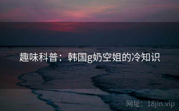趣味科普：韩国g奶空姐的冷知识