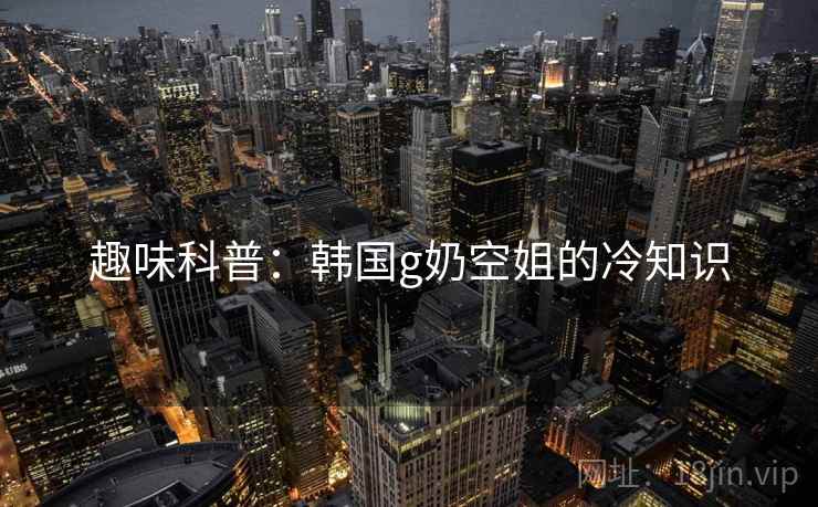 趣味科普：韩国g奶空姐的冷知识