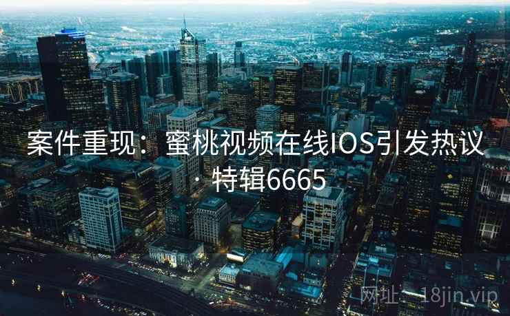 案件重现：蜜桃视频在线IOS引发热议 · 特辑6665